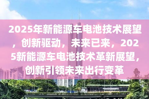 2025年新能源車(chē)電池技術(shù)展望，創(chuàng)新驅(qū)動(dòng)，未來(lái)已來(lái)，2025新能源車(chē)電池技術(shù)革新展望，創(chuàng)新引領(lǐng)未來(lái)出行變革