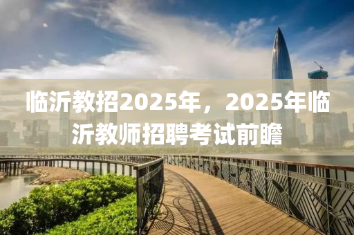 臨沂教招2025年，2025年臨沂教師招聘考試前瞻