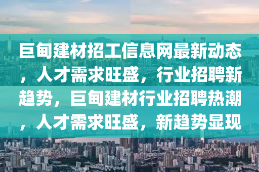 巨甸建材招工信息網(wǎng)最新動(dòng)態(tài)，人才需求旺盛，行業(yè)招聘新趨勢(shì)，巨甸建材行業(yè)招聘熱潮，人才需求旺盛，新趨勢(shì)顯現(xiàn)