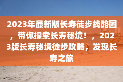 2023年最新版長壽徒步線路圖，帶你探索長壽秘境！，2023版長壽秘境徒步攻略，發(fā)現(xiàn)長壽之旅