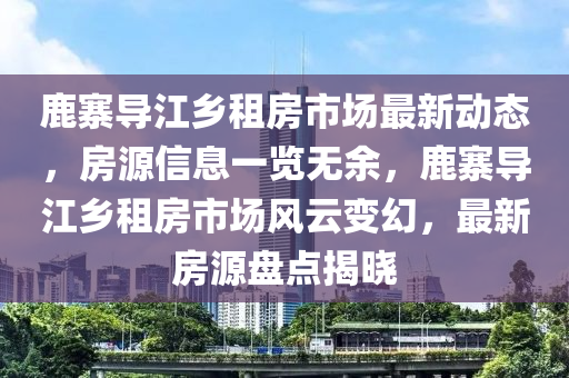 鹿寨導(dǎo)江鄉(xiāng)租房市場最新動態(tài)，房源信息一覽無余，鹿寨導(dǎo)江鄉(xiāng)租房市場風(fēng)云變幻，最新房源盤點(diǎn)揭曉