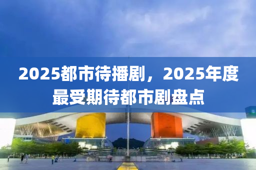 2025都市待播劇，2025年度最受期待都市劇盤點(diǎn)