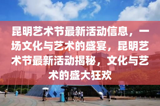 昆明藝術(shù)節(jié)最新活動(dòng)信息，一場文化與藝術(shù)的盛宴，昆明藝術(shù)節(jié)最新活動(dòng)揭秘，文化與藝術(shù)的盛大狂歡