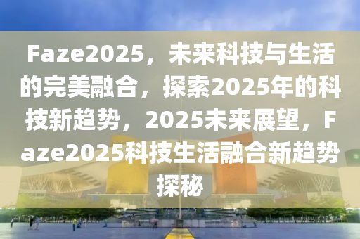 Faze2025，未來科技與生活的完美融合，探索2025年的科技新趨勢，2025未來展望，F(xiàn)aze2025科技生活融合新趨勢探秘