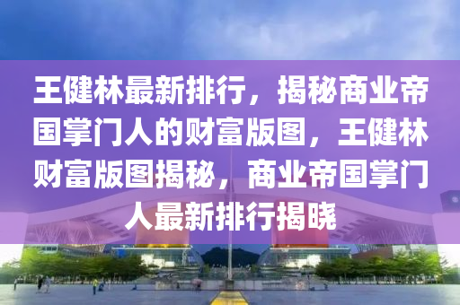 王健林最新排行，揭秘商業(yè)帝國掌門人的財富版圖，王健林財富版圖揭秘，商業(yè)帝國掌門人最新排行揭曉