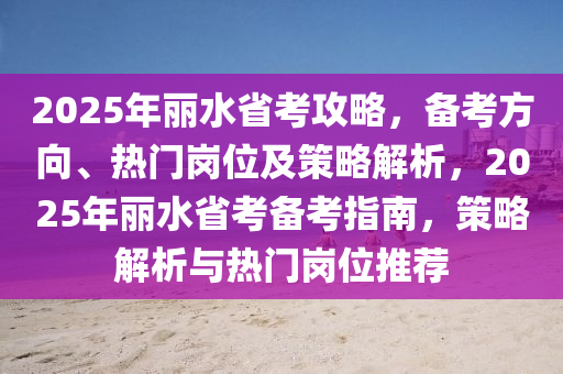 2025年麗水省考攻略，備考方向、熱門崗位及策略解析，2025年麗水省考備考指南，策略解析與熱門崗位推薦