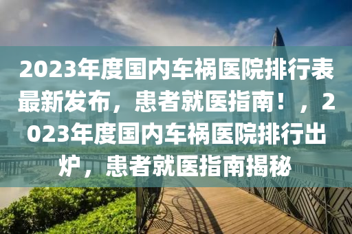 2023年度國內車禍醫(yī)院排行表最新發(fā)布，患者就醫(yī)指南！，2023年度國內車禍醫(yī)院排行出爐，患者就醫(yī)指南揭秘