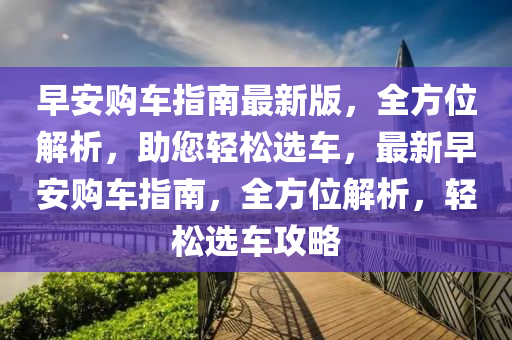 早安購(gòu)車指南最新版，全方位解析，助您輕松選車，最新早安購(gòu)車指南，全方位解析，輕松選車攻略