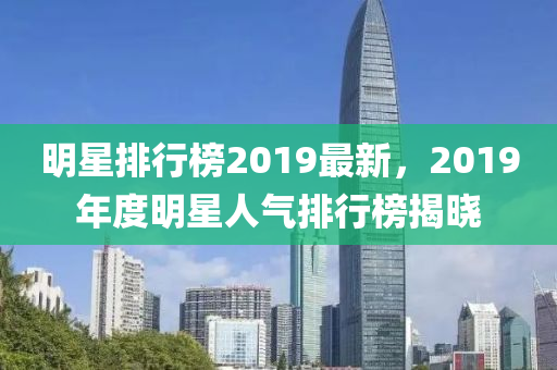 明星排行榜2019最新，2019年度明星人氣排行榜揭曉