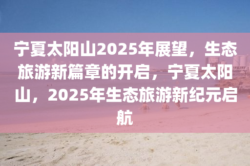 寧夏太陽山2025年展望，生態(tài)旅游新篇章的開啟，寧夏太陽山，2025年生態(tài)旅游新紀元啟航