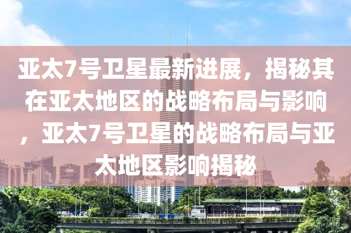 亞太7號衛(wèi)星最新進展，揭秘其在亞太地區(qū)的戰(zhàn)略布局與影響，亞太7號衛(wèi)星的戰(zhàn)略布局與亞太地區(qū)影響揭秘