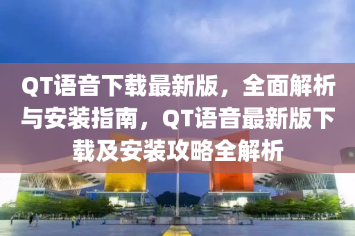 QT語(yǔ)音下載最新版，全面解析與安裝指南，QT語(yǔ)音最新版下載及安裝攻略全解析