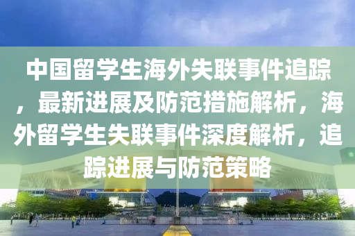 中國留學生海外失聯事件追蹤，最新進展及防范措施解析，海外留學生失聯事件深度解析，追蹤進展與防范策略