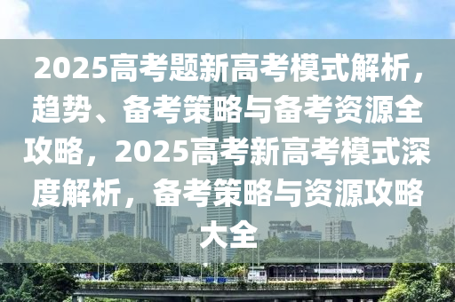 2025高考題新高考模式解析，趨勢、備考策略與備考資源全攻略，2025高考新高考模式深度解析，備考策略與資源攻略大全