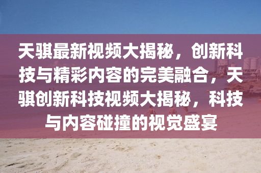天騏最新視頻大揭秘，創(chuàng)新科技與精彩內(nèi)容的完美融合，天騏創(chuàng)新科技視頻大揭秘，科技與內(nèi)容碰撞的視覺盛宴