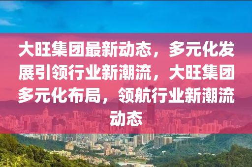 大旺集團最新動態(tài)，多元化發(fā)展引領行業(yè)新潮流，大旺集團多元化布局，領航行業(yè)新潮流動態(tài)