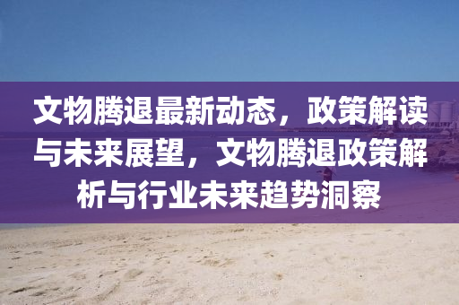 文物騰退最新動(dòng)態(tài)，政策解讀與未來(lái)展望，文物騰退政策解析與行業(yè)未來(lái)趨勢(shì)洞察