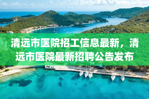 清遠(yuǎn)市醫(yī)院招工信息最新，清遠(yuǎn)市醫(yī)院最新招聘公告發(fā)布