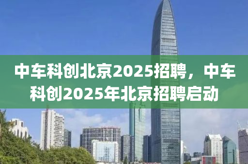中車科創(chuàng)北京2025招聘，中車科創(chuàng)2025年北京招聘啟動
