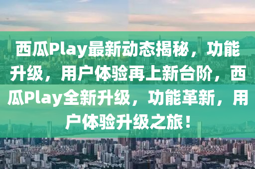 西瓜Play最新動(dòng)態(tài)揭秘，功能升級(jí)，用戶體驗(yàn)再上新臺(tái)階，西瓜Play全新升級(jí)，功能革新，用戶體驗(yàn)升級(jí)之旅！