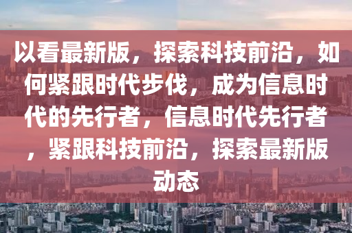 以看最新版，探索科技前沿，如何緊跟時代步伐，成為信息時代的先行者，信息時代先行者，緊跟科技前沿，探索最新版動態(tài)