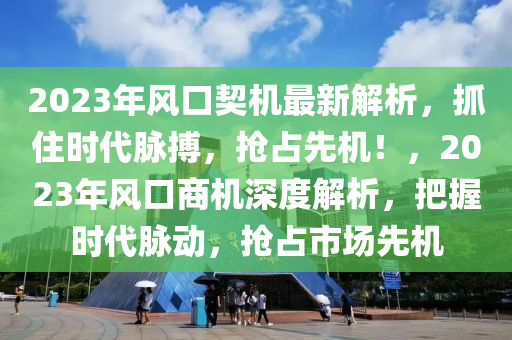 2023年風口契機最新解析，抓住時代脈搏，搶占先機！，2023年風口商機深度解析，把握時代脈動，搶占市場先機
