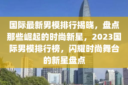 國(guó)際最新男模排行揭曉，盤點(diǎn)那些崛起的時(shí)尚新星，2023國(guó)際男模排行榜，閃耀時(shí)尚舞臺(tái)的新星盤點(diǎn)