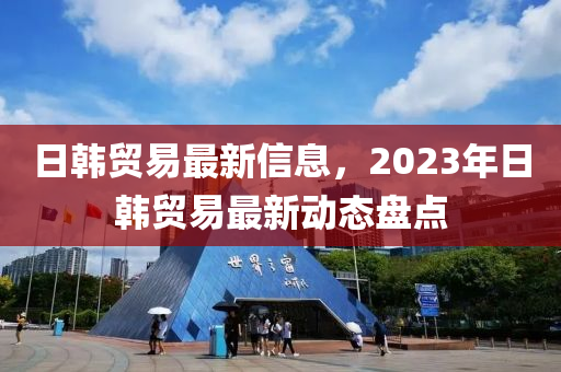 日韓貿(mào)易最新信息，2023年日韓貿(mào)易最新動態(tài)盤點(diǎn)