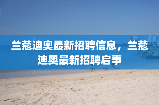 蘭蔻迪奧最新招聘信息，蘭蔻迪奧最新招聘啟事