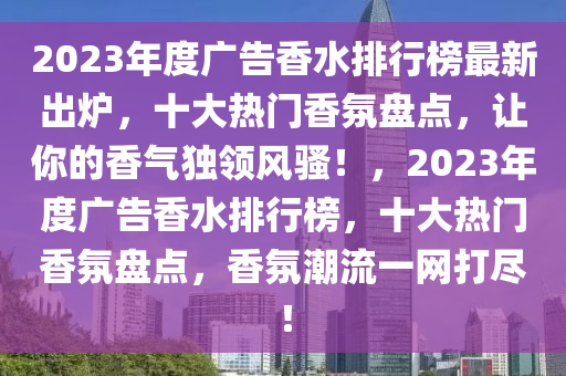 2023年度廣告香水排行榜最新出爐，十大熱門香氛盤點(diǎn)，讓你的香氣獨(dú)領(lǐng)風(fēng)騷！，2023年度廣告香水排行榜，十大熱門香氛盤點(diǎn)，香氛潮流一網(wǎng)打盡！