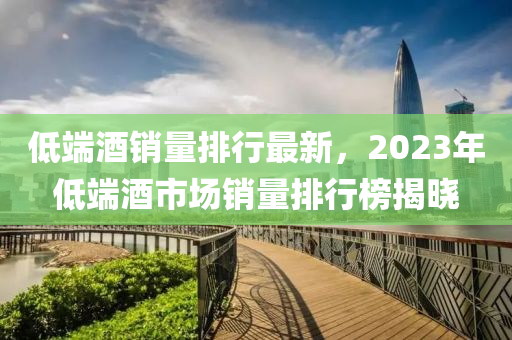 低端酒銷量排行最新，2023年低端酒市場銷量排行榜揭曉
