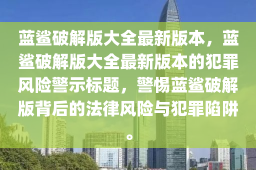 藍(lán)鯊破解版大全最新版本，藍(lán)鯊破解版大全最新版本的犯罪風(fēng)險(xiǎn)警示標(biāo)題，警惕藍(lán)鯊破解版背后的法律風(fēng)險(xiǎn)與犯罪陷阱。