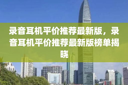 錄音耳機(jī)平價(jià)推薦最新版，錄音耳機(jī)平價(jià)推薦最新版榜單揭曉