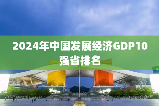 2024年中國發(fā)展經(jīng)濟GDP10強省排名