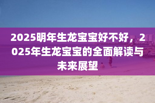 2025明年生龍寶寶好不好，2025年生龍寶寶的全面解讀與未來展望