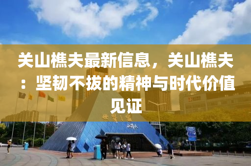 關(guān)山樵夫最新信息，關(guān)山樵夫：堅韌不拔的精神與時代價值見證
