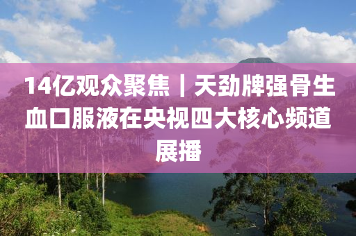 14億觀眾聚焦｜天勁牌強骨生血口服液在央視四大核心頻道展播