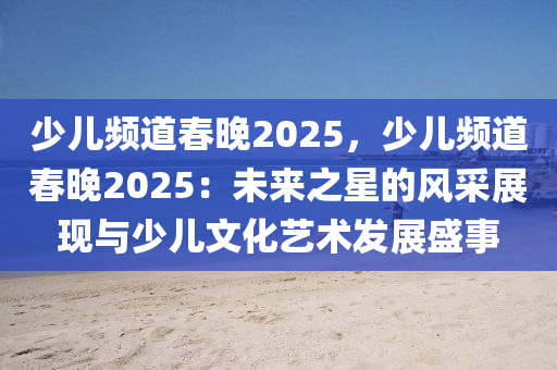 少兒頻道春晚2025，少兒頻道春晚2025：未來(lái)之星的風(fēng)采展現(xiàn)與少兒文化藝術(shù)發(fā)展盛事