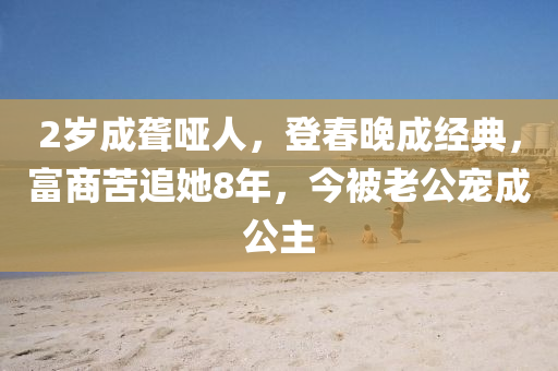 2歲成聾啞人，登春晚成經(jīng)典，富商苦追她8年，今被老公寵成公主