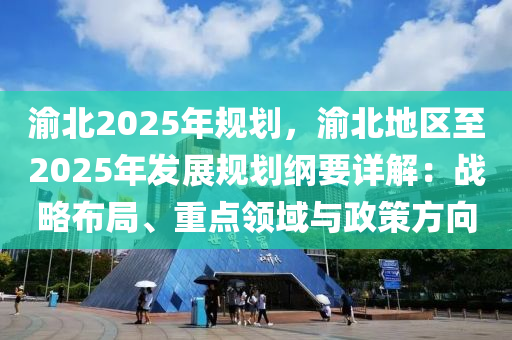 渝北2025年規(guī)劃，渝北地區(qū)至2025年發(fā)展規(guī)劃綱要詳解：戰(zhàn)略布局、重點領(lǐng)域與政策方向