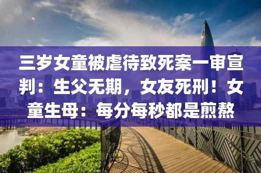 三歲女童被虐待致死案一審宣判：生父無期，女友死刑！女童生母：每分每秒都是煎熬