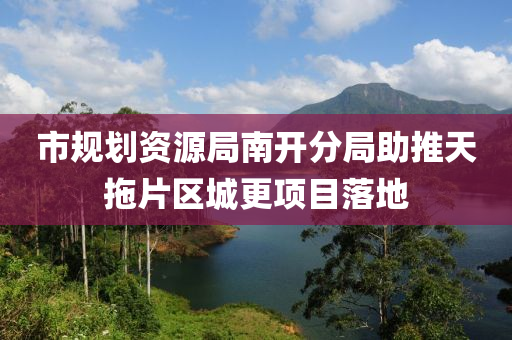 市規(guī)劃資源局南開分局助推天拖片區(qū)城更項目落地