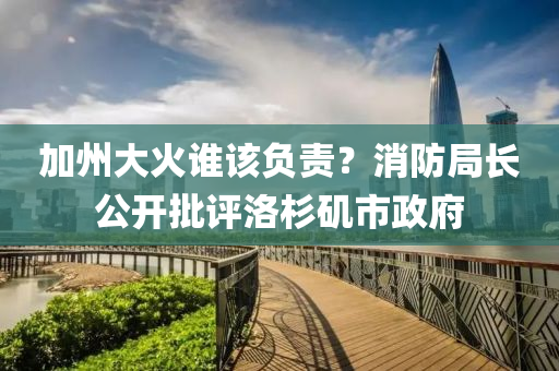 加州大火誰該負(fù)責(zé)？消防局長公開批評洛杉磯市政府