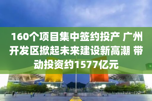 160個項目集中簽約投產(chǎn) 廣州開發(fā)區(qū)掀起未來建設新高潮 帶動投資約1577億元