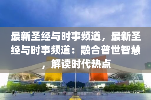 最新圣經(jīng)與時事頻道，最新圣經(jīng)與時事頻道：融合普世智慧，解讀時代熱點