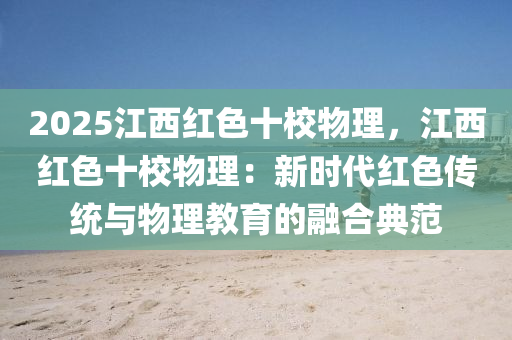 2025江西紅色十校物理，江西紅色十校物理：新時代紅色傳統(tǒng)與物理教育的融合典范