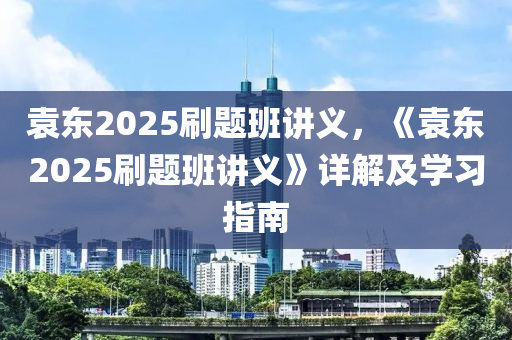 袁東2025刷題班講義，《袁東2025刷題班講義》詳解及學(xué)習(xí)指南