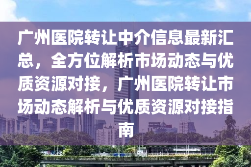 廣州醫(yī)院轉讓中介信息最新匯總，全方位解析市場動態(tài)與優(yōu)質資源對接，廣州醫(yī)院轉讓市場動態(tài)解析與優(yōu)質資源對接指南