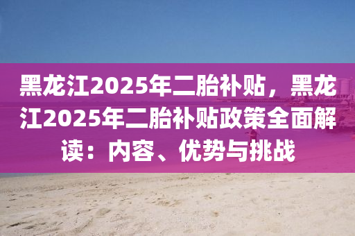 黑龍江2025年二胎補(bǔ)貼，黑龍江2025年二胎補(bǔ)貼政策全面解讀：內(nèi)容、優(yōu)勢與挑戰(zhàn)