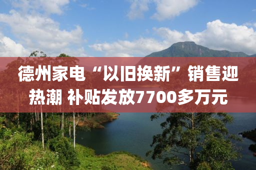 德州家電“以舊換新”銷售迎熱潮 補(bǔ)貼發(fā)放7700多萬元